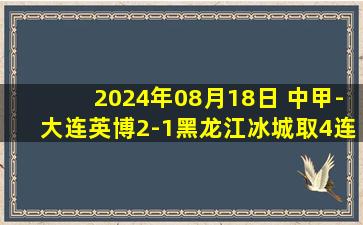 2024年08月18日 中甲-大连英博2-1黑龙江冰城取4连胜&距榜首4分 19岁朱鹏宇传射